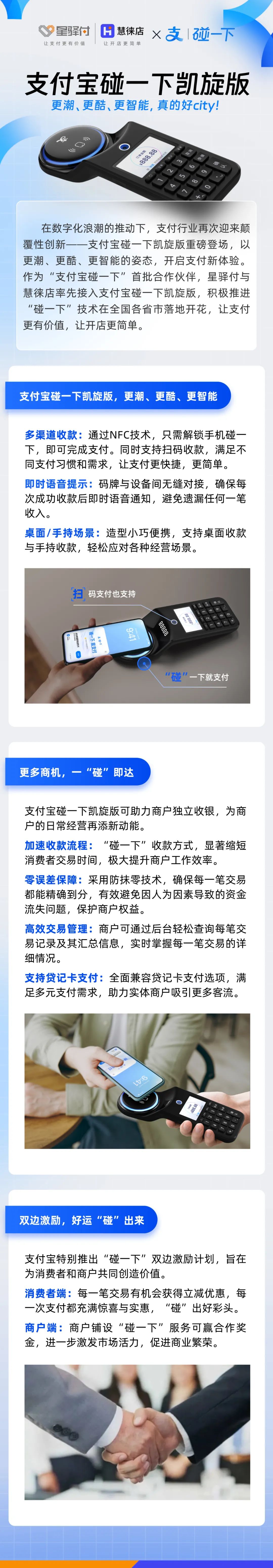 在數(shù)字化浪潮的推動下，支付行業(yè)再次迎來顛覆性創(chuàng)新-一支付寶碰一下凱旋版重磅登場，以更潮、更酷、更智能的姿態(tài)，開啟支付新體驗。作為“支付寶碰一下”首批合作伙伴，星驛付與慧徠店率先接入支付寶碰一下凱旋版，積極推進“碰一下”技術(shù)在全國各省市落地開花，讓支付更有價值，讓開店更簡單。



支付寶碰一下凱旋版，更潮、更酷、更智能

多渠道收款:通過NFC技術(shù)，只需解鎖手機碰一下，即可完成支付。同時支持掃碼收款，滿足不同支付習慣和需求，讓支付更快捷，更簡單。

即時語音提示:碼牌與設(shè)備間無縫對接，確保每次成功收款后即時語音通知，避免遺漏任何一筆收入。

桌面/手持場景:造型小巧便攜，支持桌面收款與手持收款，輕松應(yīng)對各種經(jīng)營場景。



更多商機，一“碰”即達

支付寶碰一下凱旋版可助力商戶獨立收銀，為商戶的日常經(jīng)營再添新動能。

加速收款流程:“碰一下”收款方式，顯著縮短消費者交易時間，極大提升商戶工作效率。

零誤差保障:采用防抹零技術(shù)，確保每一筆交易都能精確到分，有效避免因人為因素導致的資金流失問題，保護商戶權(quán)益。

高效交易管理:商戶可通過后臺輕松查詢每筆交易記錄及其匯總信息，實時掌握每一筆交易的詳細情況。

支持貸記卡支付:全面兼容貸記卡支付選項，滿足多元支付需求，助力實體商戶吸引更多客流。



雙邊激勵，好運“碰”出來

支付寶特別推出“碰一下”雙邊激勵計劃，旨在為消費者和商戶共同創(chuàng)造價值。

消費者端:每一筆交易有機會獲得立減優(yōu)惠，每一次支付都充滿驚喜與實惠，“碰”出好彩頭。

商戶端:商戶鋪設(shè)“碰一下”服務(wù)可贏合作獎金，進一步激發(fā)市場活力，促進商業(yè)繁榮。